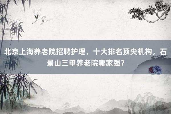 北京上海养老院招聘护理，十大排名顶尖机构，石景山三甲养老院哪家强？