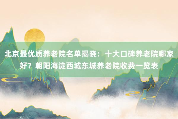 北京最优质养老院名单揭晓：十大口碑养老院哪家好？朝阳海淀西城东城养老院收费一览表