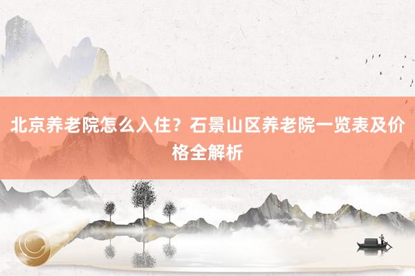 北京养老院怎么入住？石景山区养老院一览表及价格全解析