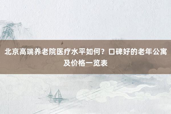 北京高端养老院医疗水平如何？口碑好的老年公寓及价格一览表