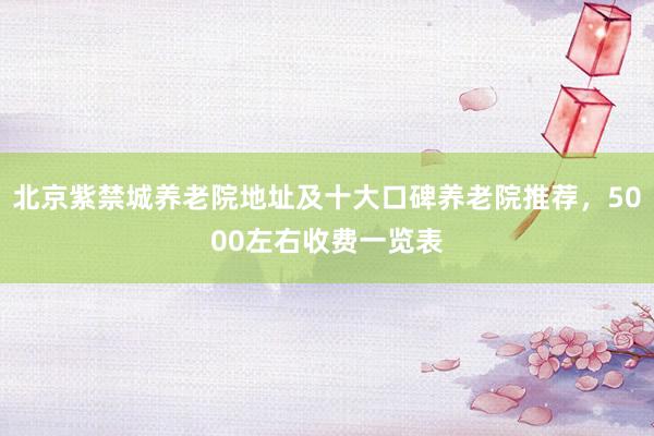 北京紫禁城养老院地址及十大口碑养老院推荐，5000左右收费一览表
