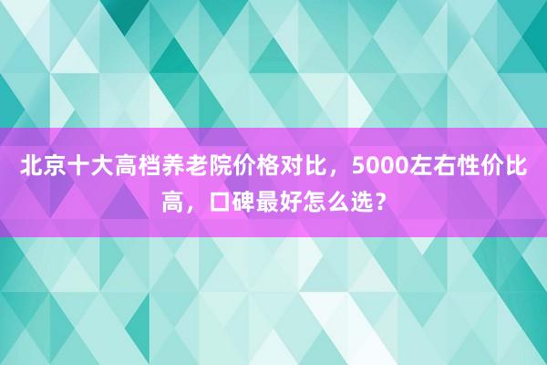 北京十大高档养老院价格对比，5000左右性价比高，口碑最好怎么选？