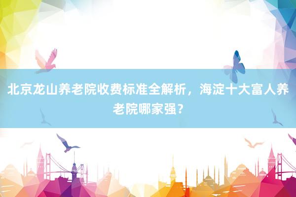 北京龙山养老院收费标准全解析，海淀十大富人养老院哪家强？