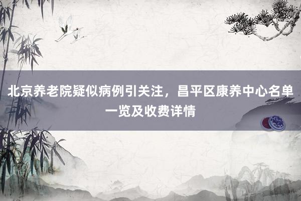北京养老院疑似病例引关注，昌平区康养中心名单一览及收费详情