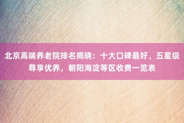 北京高端养老院排名揭晓：十大口碑最好、五星级尊享优养，朝阳海淀等区收费一览表