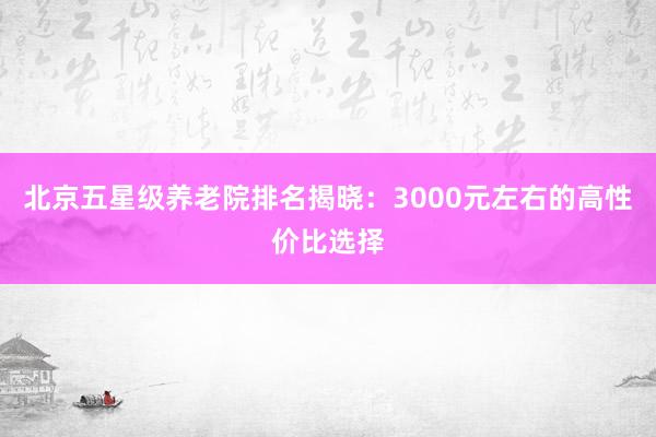 北京五星级养老院排名揭晓：3000元左右的高性价比选择