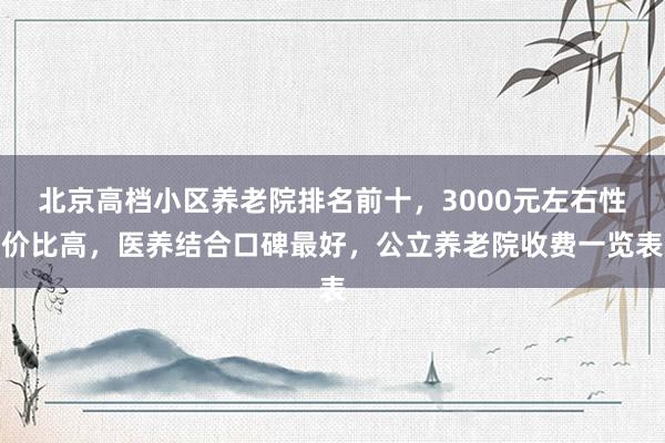 北京高档小区养老院排名前十，3000元左右性价比高，医养结合口碑最好，公立养老院收费一览表
