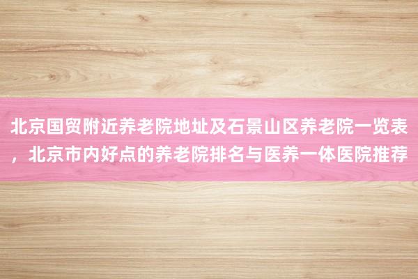 北京国贸附近养老院地址及石景山区养老院一览表，北京市内好点的养老院排名与医养一体医院推荐