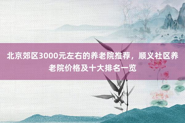 北京郊区3000元左右的养老院推荐，顺义社区养老院价格及十大排名一览