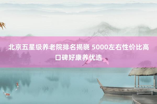 北京五星级养老院排名揭晓 5000左右性价比高口碑好康养优选