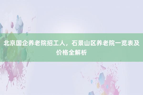 北京国企养老院招工人，石景山区养老院一览表及价格全解析