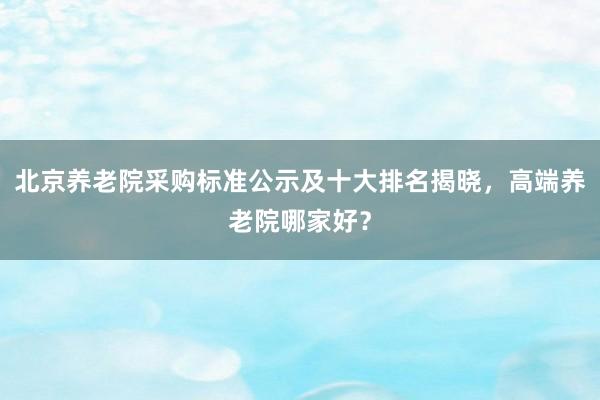 北京养老院采购标准公示及十大排名揭晓，高端养老院哪家好？