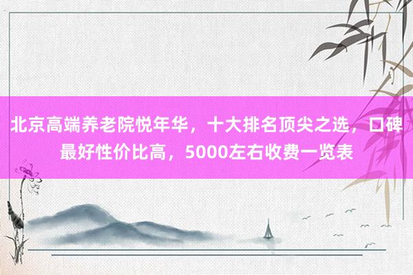 北京高端养老院悦年华，十大排名顶尖之选，口碑最好性价比高，5000左右收费一览表