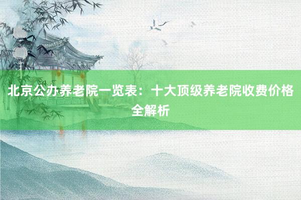 北京公办养老院一览表：十大顶级养老院收费价格全解析