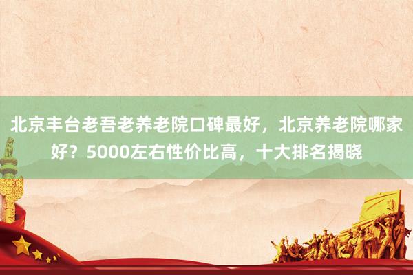 北京丰台老吾老养老院口碑最好，北京养老院哪家好？5000左右性价比高，十大排名揭晓