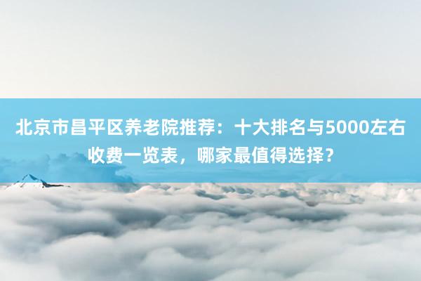北京市昌平区养老院推荐：十大排名与5000左右收费一览表，哪家最值得选择？