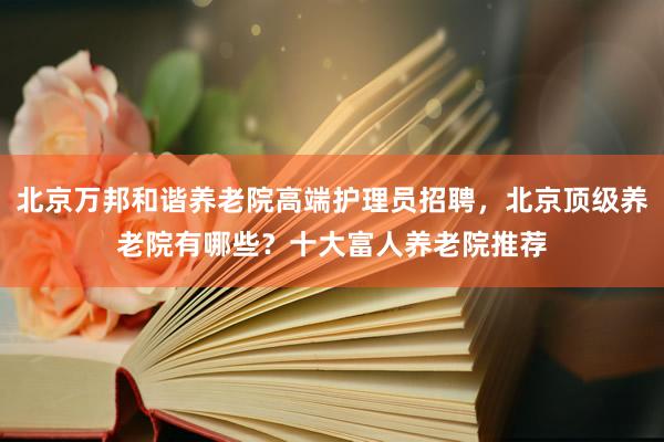 北京万邦和谐养老院高端护理员招聘，北京顶级养老院有哪些？十大富人养老院推荐