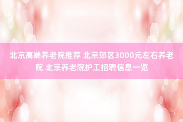 北京高端养老院推荐 北京郊区3000元左右养老院 北京养老院护工招聘信息一览