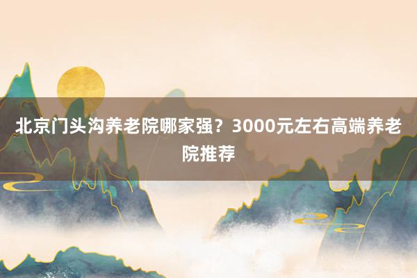 北京门头沟养老院哪家强？3000元左右高端养老院推荐