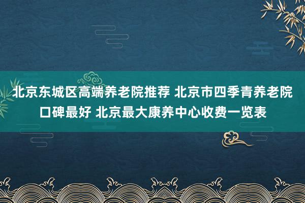 北京东城区高端养老院推荐 北京市四季青养老院口碑最好 北京最大康养中心收费一览表