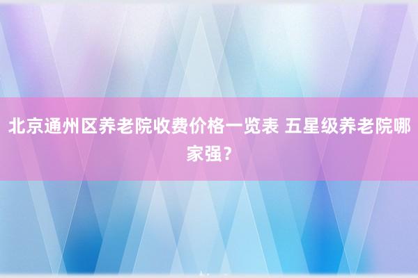 北京通州区养老院收费价格一览表 五星级养老院哪家强？