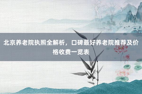 北京养老院执照全解析，口碑最好养老院推荐及价格收费一览表
