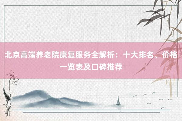 北京高端养老院康复服务全解析：十大排名、价格一览表及口碑推荐
