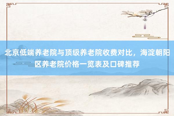 北京低端养老院与顶级养老院收费对比，海淀朝阳区养老院价格一览表及口碑推荐
