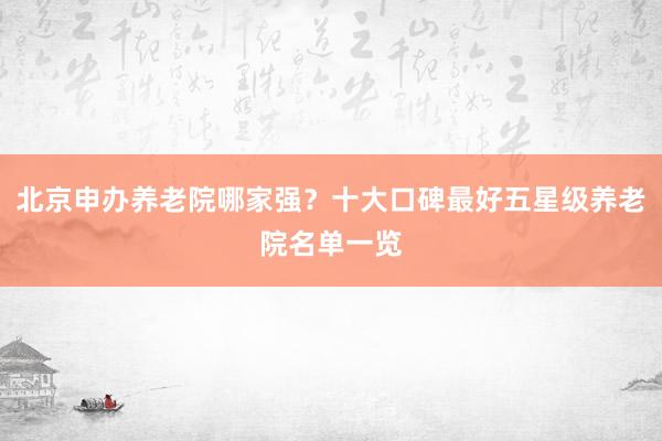 北京申办养老院哪家强？十大口碑最好五星级养老院名单一览