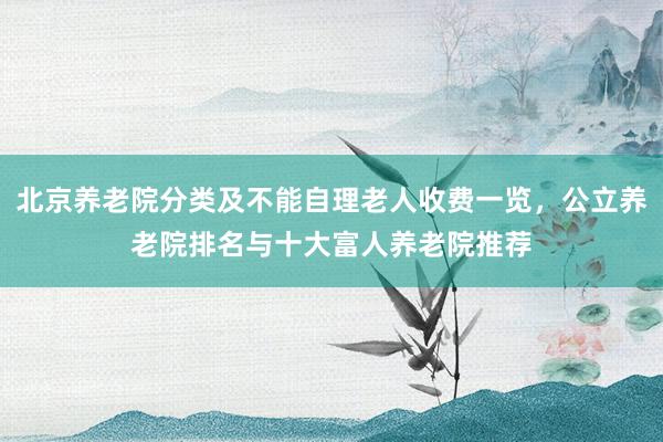 北京养老院分类及不能自理老人收费一览，公立养老院排名与十大富人养老院推荐