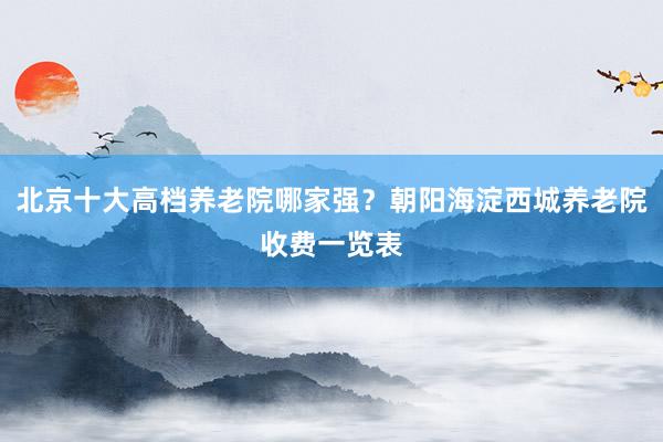 北京十大高档养老院哪家强？朝阳海淀西城养老院收费一览表