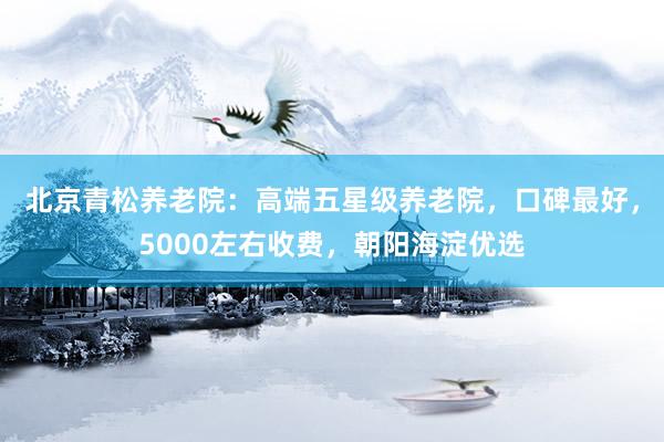 北京青松养老院：高端五星级养老院，口碑最好，5000左右收费，朝阳海淀优选