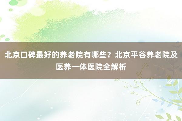 北京口碑最好的养老院有哪些？北京平谷养老院及医养一体医院全解析
