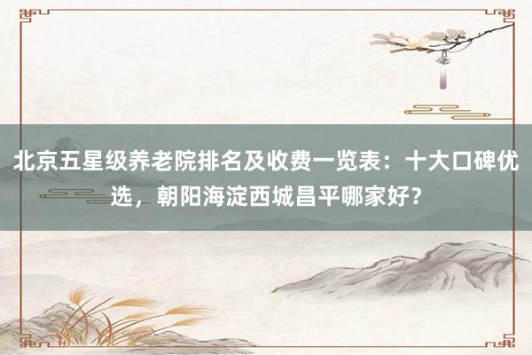 北京五星级养老院排名及收费一览表：十大口碑优选，朝阳海淀西城昌平哪家好？
