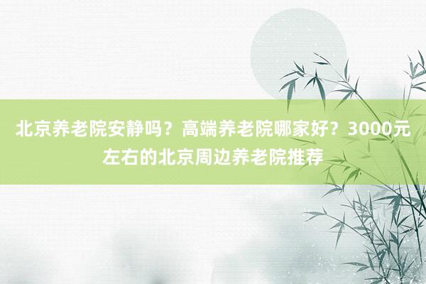 北京养老院安静吗？高端养老院哪家好？3000元左右的北京周边养老院推荐