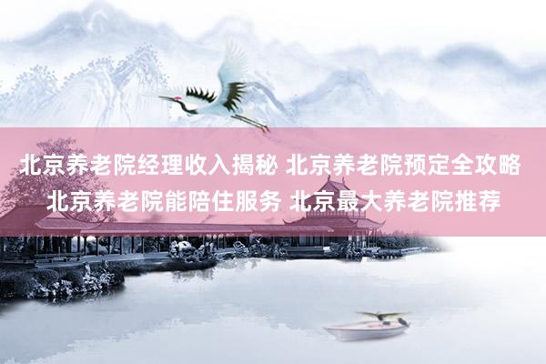 北京养老院经理收入揭秘 北京养老院预定全攻略 北京养老院能陪住服务 北京最大养老院推荐