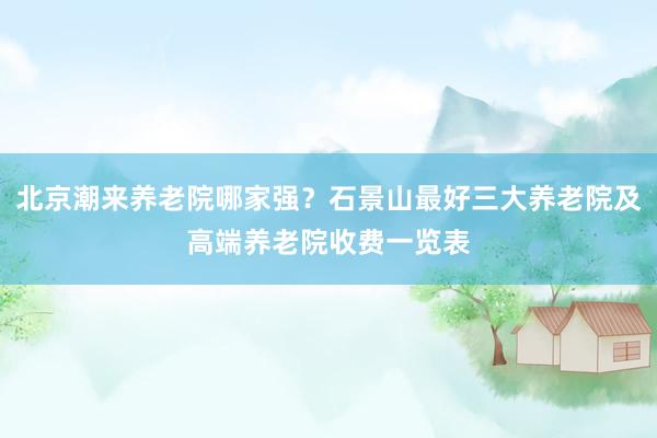 北京潮来养老院哪家强？石景山最好三大养老院及高端养老院收费一览表