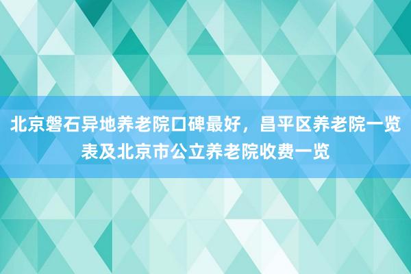 北京磐石异地养老院口碑最好，昌平区养老院一览表及北京市公立养老院收费一览