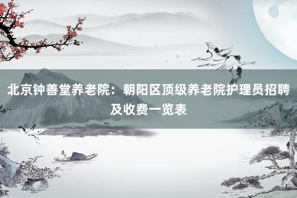 北京钟善堂养老院：朝阳区顶级养老院护理员招聘及收费一览表