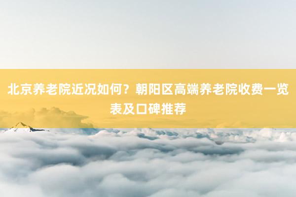 北京养老院近况如何？朝阳区高端养老院收费一览表及口碑推荐