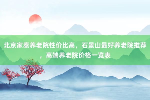 北京家泰养老院性价比高，石景山最好养老院推荐，高端养老院价格一览表