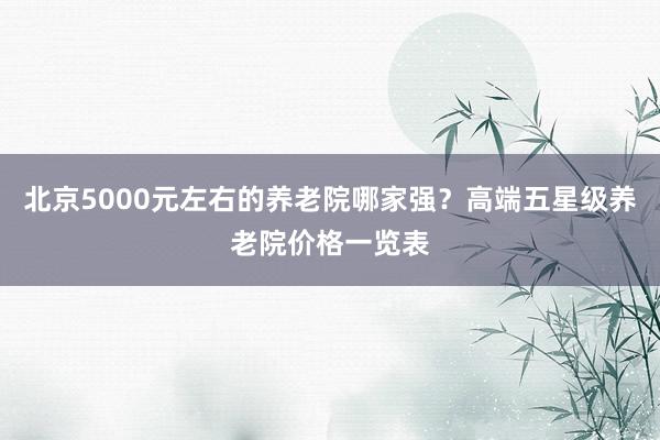 北京5000元左右的养老院哪家强？高端五星级养老院价格一览表