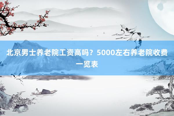 北京男士养老院工资高吗？5000左右养老院收费一览表