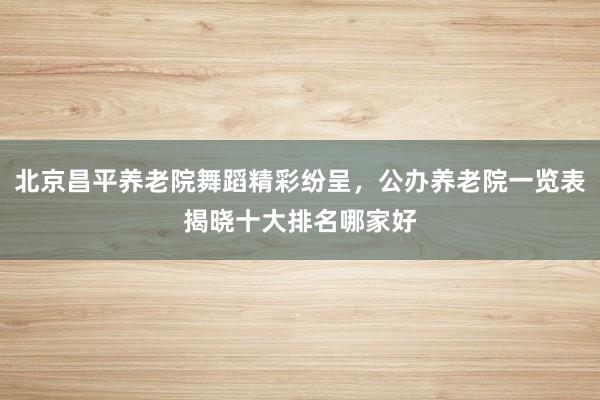 北京昌平养老院舞蹈精彩纷呈，公办养老院一览表揭晓十大排名哪家好