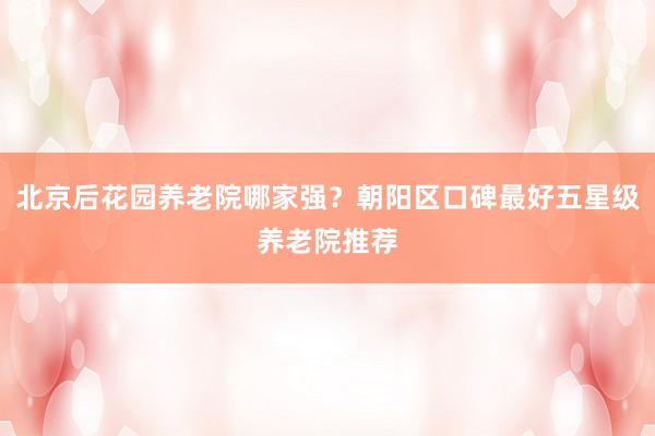 北京后花园养老院哪家强？朝阳区口碑最好五星级养老院推荐