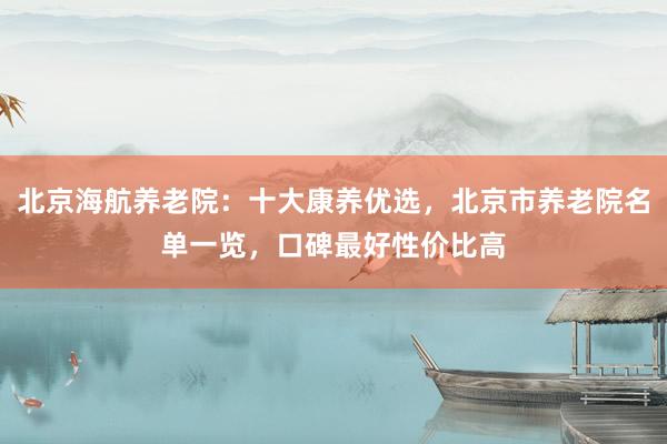 北京海航养老院：十大康养优选，北京市养老院名单一览，口碑最好性价比高