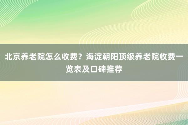 北京养老院怎么收费？海淀朝阳顶级养老院收费一览表及口碑推荐