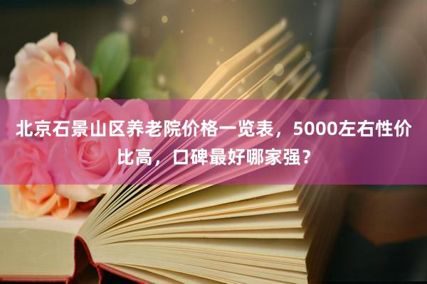 北京石景山区养老院价格一览表，5000左右性价比高，口碑最好哪家强？