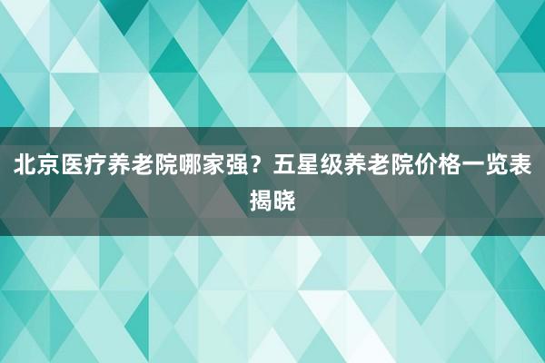 北京医疗养老院哪家强？五星级养老院价格一览表揭晓
