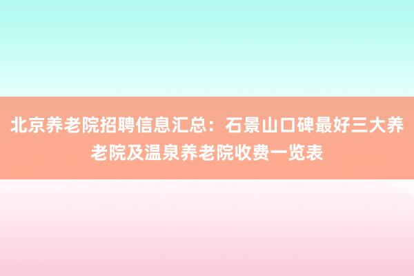 北京养老院招聘信息汇总：石景山口碑最好三大养老院及温泉养老院收费一览表